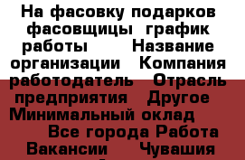 На фасовку подарков фасовщицы. график работы 2/2 › Название организации ­ Компания-работодатель › Отрасль предприятия ­ Другое › Минимальный оклад ­ 19 000 - Все города Работа » Вакансии   . Чувашия респ.,Алатырь г.